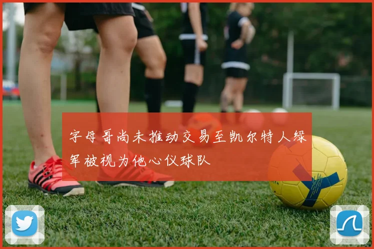 字母哥尚未推动交易至凯尔特人绿军被视为他心仪球队