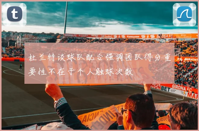 杜兰特谈球队配合强调团队得分重要性不在于个人触球次数