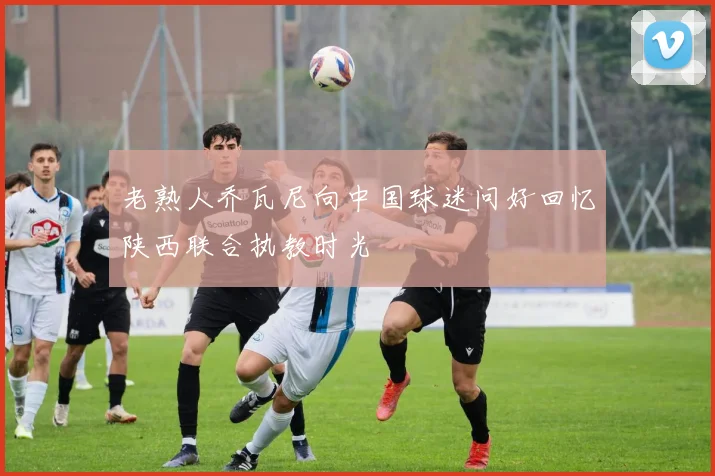 老熟人乔瓦尼向中国球迷问好回忆陕西联合执教时光