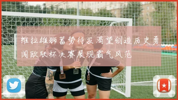 维拉雄狮蓄势待发渴望创造历史勇闯欧联杯决赛展现霸气风范