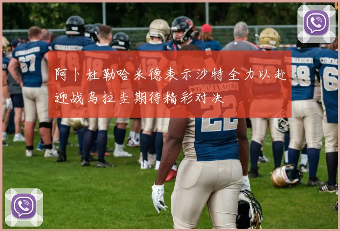 阿卜杜勒哈米德表示沙特全力以赴迎战乌拉圭期待精彩对决