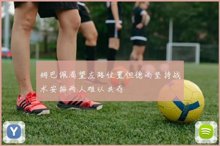 姆巴佩渴望左路位置但德尚坚持战术安排两人难以共存