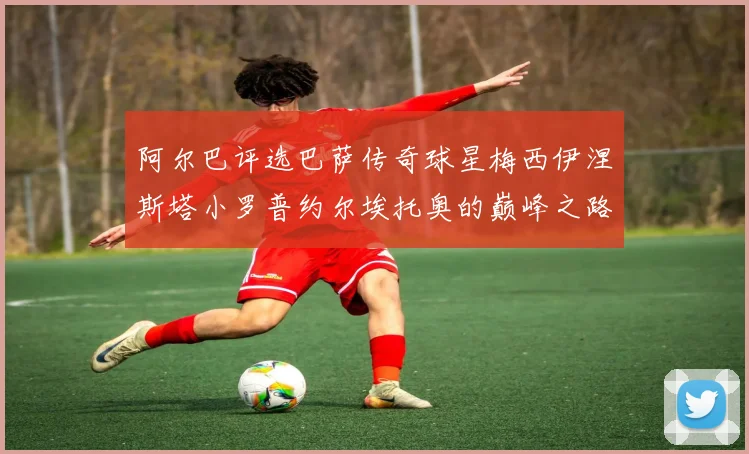 阿尔巴评选巴萨传奇球星梅西伊涅斯塔小罗普约尔埃托奥的巅峰之路