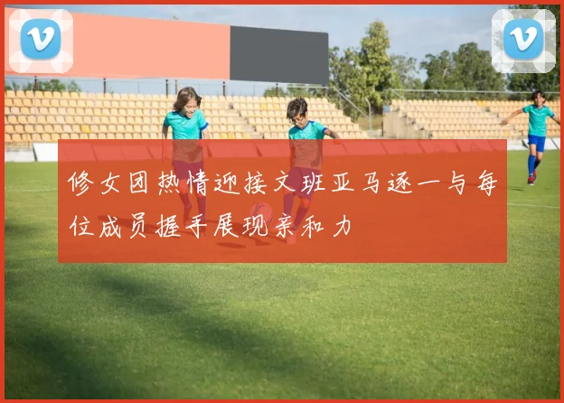修女团热情迎接文班亚马逐一与每位成员握手展现亲和力
