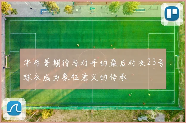 字母哥期待与对手的最后对决23号球衣成为象征意义的传承