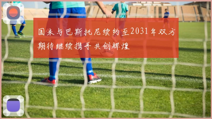 国米与巴斯托尼续约至2031年双方期待继续携手共创辉煌