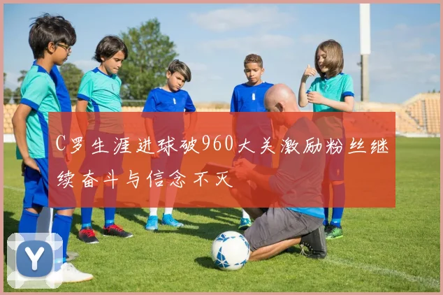 C罗生涯进球破960大关激励粉丝继续奋斗与信念不灭