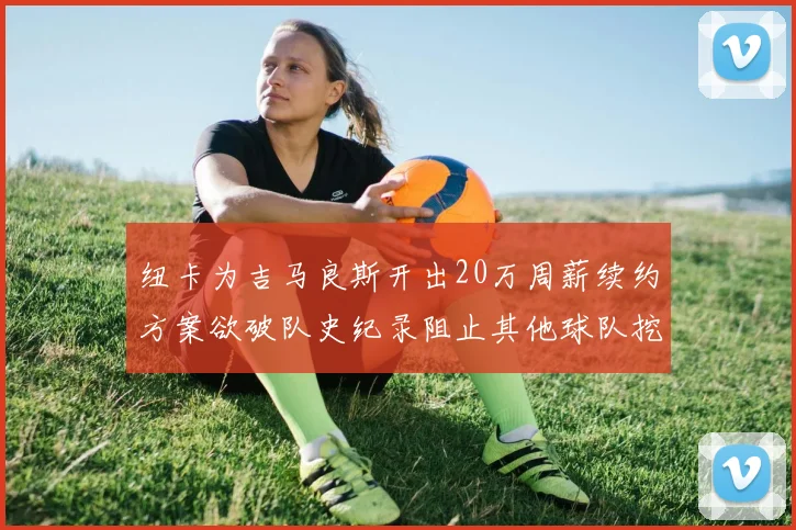 纽卡为吉马良斯开出20万周薪续约方案欲破队史纪录阻止其他球队挖角