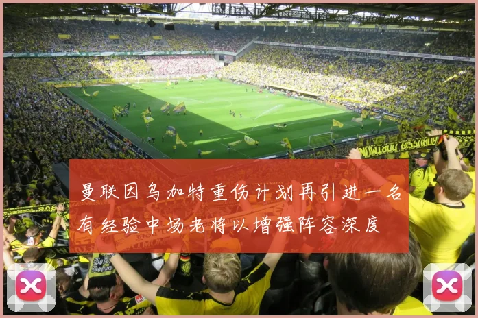 曼联因乌加特重伤计划再引进一名有经验中场老将以增强阵容深度