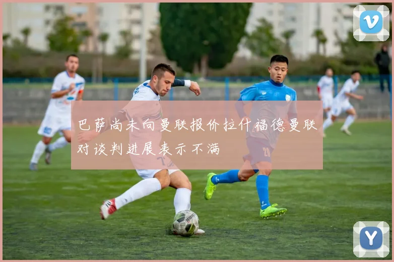 巴萨尚未向曼联报价拉什福德曼联对谈判进展表示不满