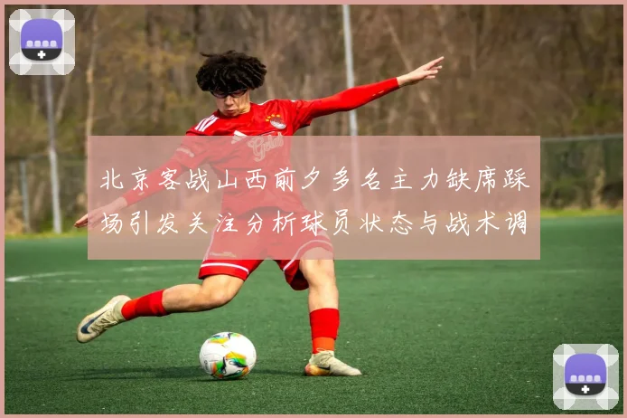 北京客战山西前夕多名主力缺席踩场引发关注分析球员状态与战术调整