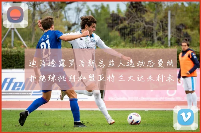 迪马透露罗马新总监人选动态曼纳拒绝琼托利加盟亚特兰大达米科未接洽