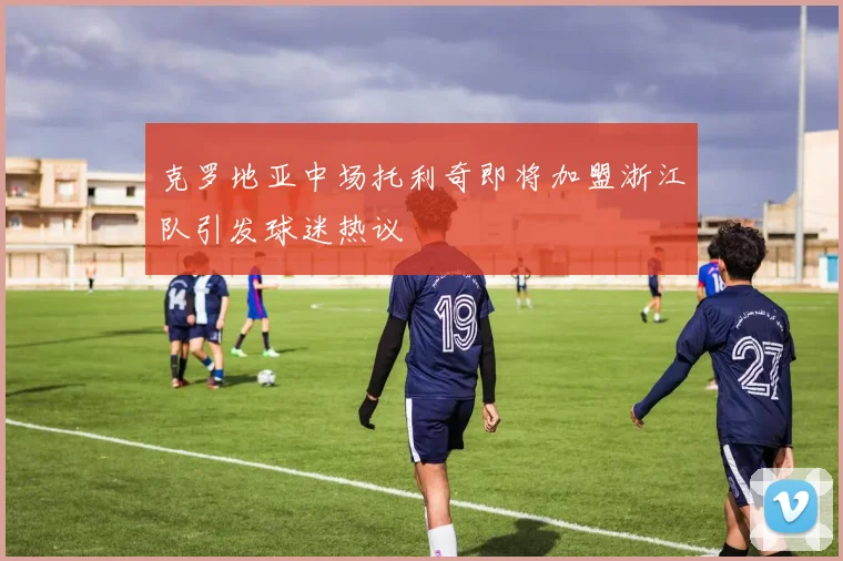 克罗地亚中场托利奇即将加盟浙江队引发球迷热议