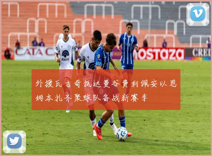 外援瓦吉奇抵达曼谷费利佩安以恩姆本扎齐聚球队备战新赛季