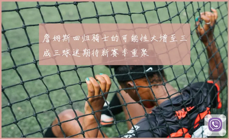 詹姆斯回归骑士的可能性大增至三成三球迷期待新赛季重聚
