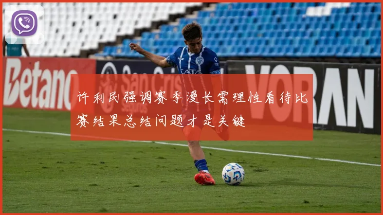 许利民强调赛季漫长需理性看待比赛结果总结问题才是关键