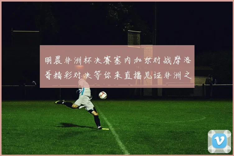 明晨非洲杯决赛塞内加尔对战摩洛哥精彩对决等你来直播见证非洲之王的诞生