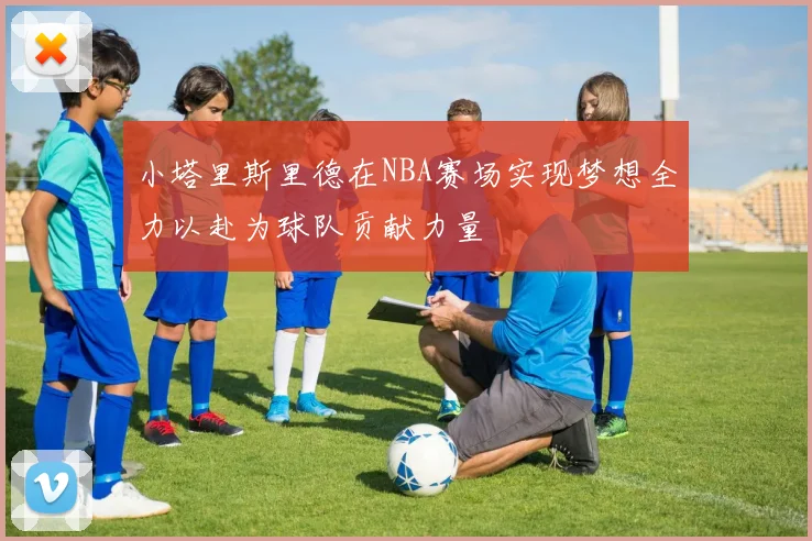 小塔里斯里德在NBA赛场实现梦想全力以赴为球队贡献力量