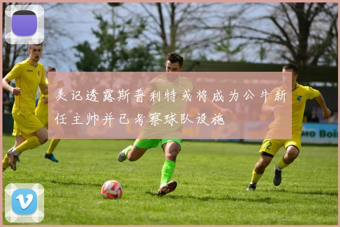 美记透露斯普利特或将成为公牛新任主帅并已考察球队设施