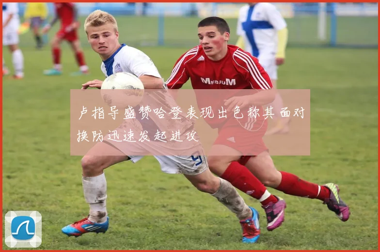 卢指导盛赞哈登表现出色称其面对换防迅速发起进攻